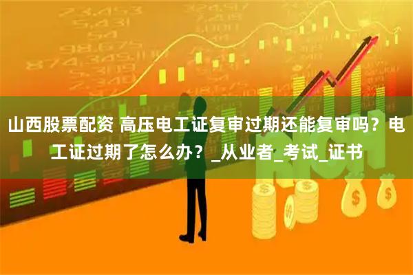 山西股票配资 高压电工证复审过期还能复审吗？电工证过期了怎么办？_从业者_考试_证书