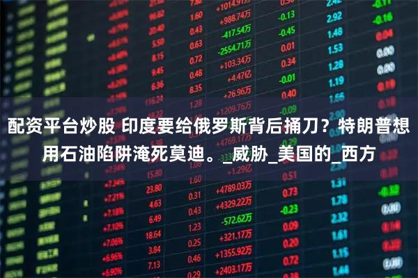 配资平台炒股 印度要给俄罗斯背后捅刀？特朗普想用石油陷阱淹死莫迪。_威胁_美国的_西方