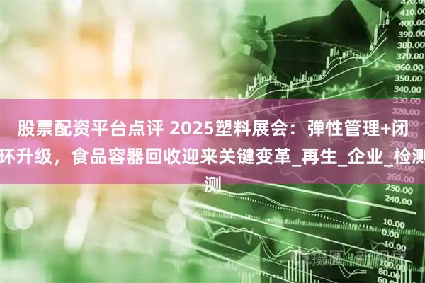 股票配资平台点评 2025塑料展会：弹性管理+闭环升级，食品容器回收迎来关键变革_再生_企业_检测