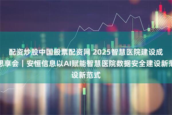 配资炒股中国股票配资网 2025智慧医院建设成果思享会｜安恒信息以AI赋能智慧医院数据安全建设新范式