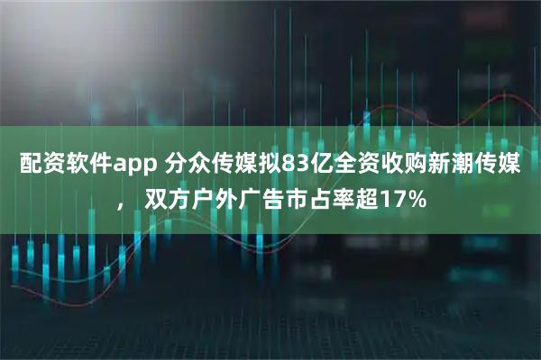 配资软件app 分众传媒拟83亿全资收购新潮传媒， 双方户外广告市占率超17%