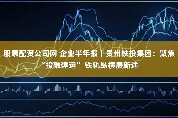 股票配资公司网 企业半年报｜贵州铁投集团：聚焦“投融建运” 铁轨纵横展新途