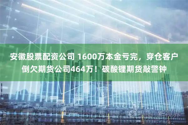 安徽股票配资公司 1600万本金亏完，穿仓客户倒欠期货公司464万！碳酸锂期货敲警钟
