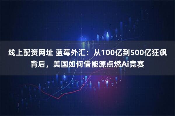 线上配资网址 蓝莓外汇：从100亿到500亿狂飙背后，美国如何借能源点燃Ai竞赛