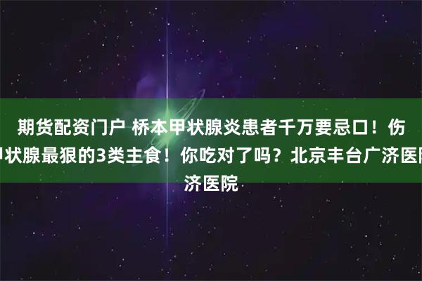 期货配资门户 桥本甲状腺炎患者千万要忌口！伤甲状腺最狠的3类主食！你吃对了吗？北京丰台广济医院
