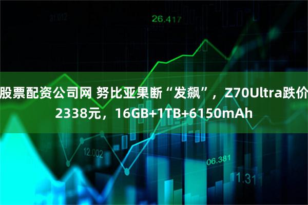 股票配资公司网 努比亚果断“发飙”，Z70Ultra跌价2338元，16GB+1TB+6150mAh